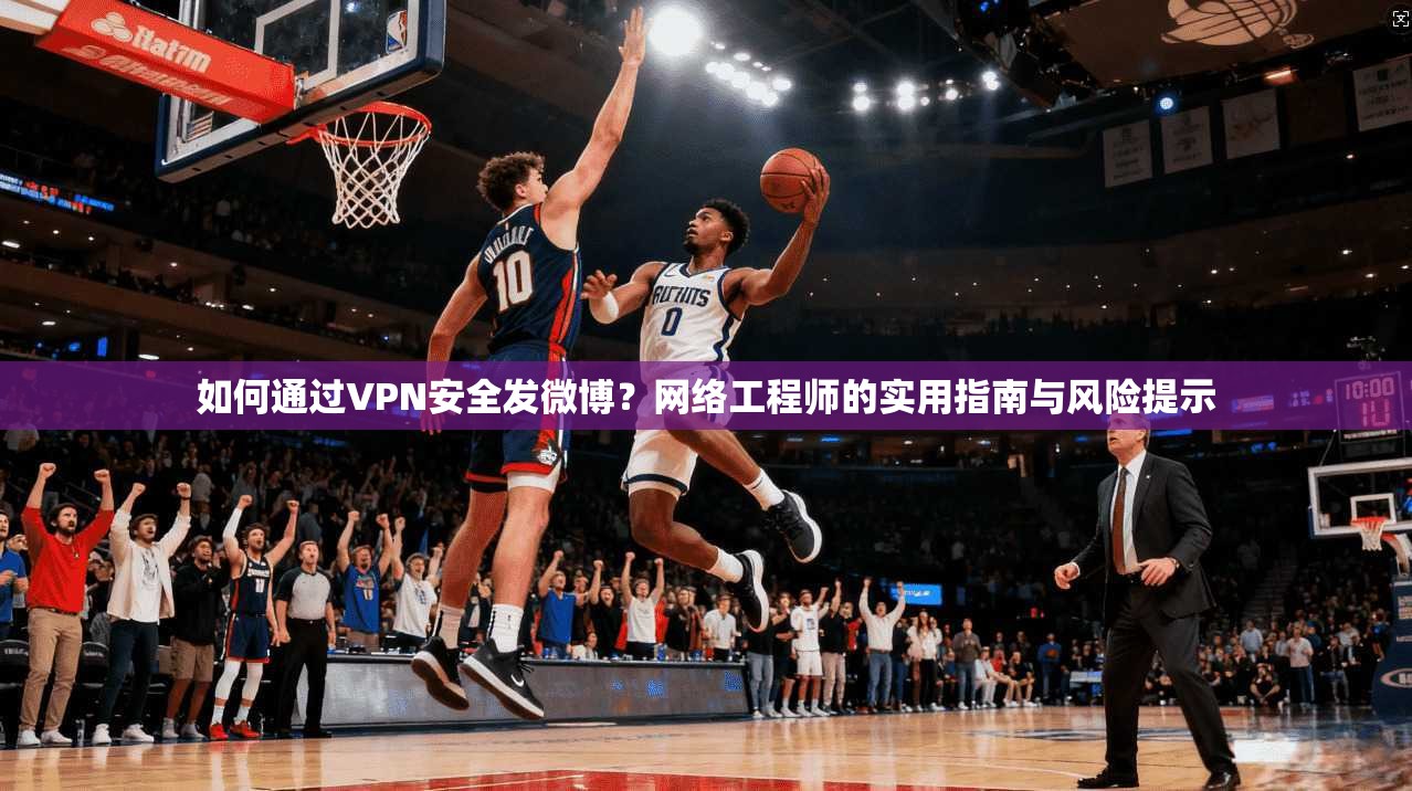 如何通过VPN安全发微博？网络工程师的实用指南与风险提示