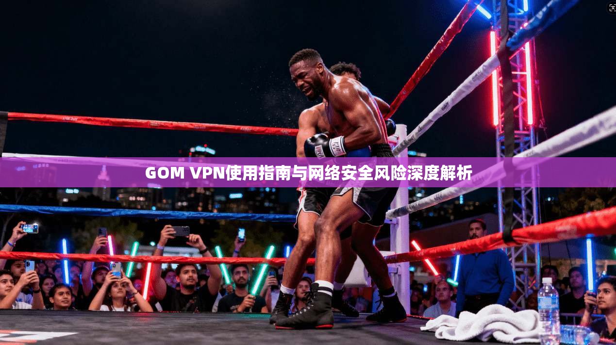 GOM VPN使用指南与网络安全风险深度解析 GOM VPN使用指南与网络安全风险深度解析