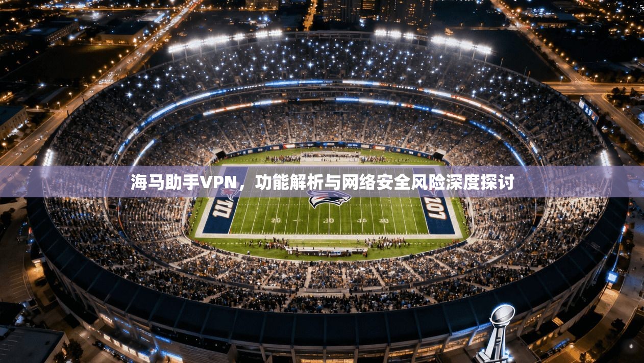海马助手VPN，功能解析与网络安全风险深度探讨