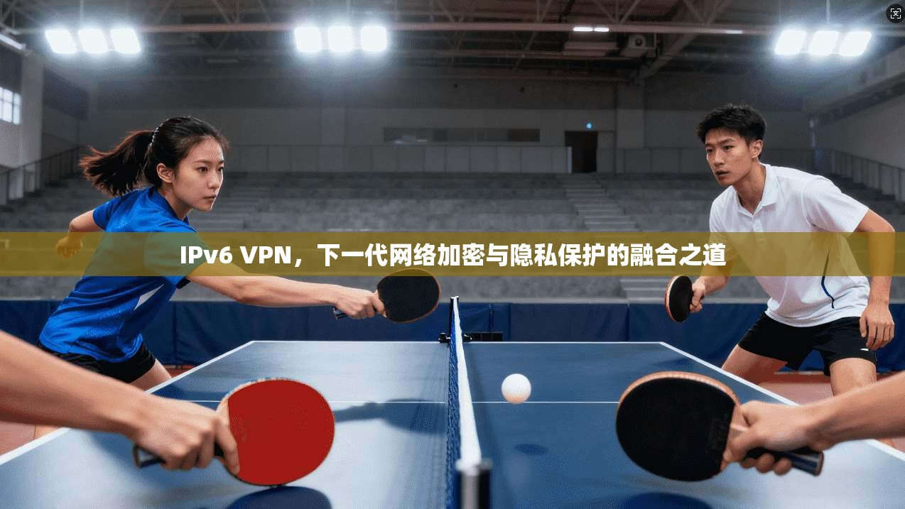 IPv6 VPN，下一代网络加密与隐私保护的融合之道