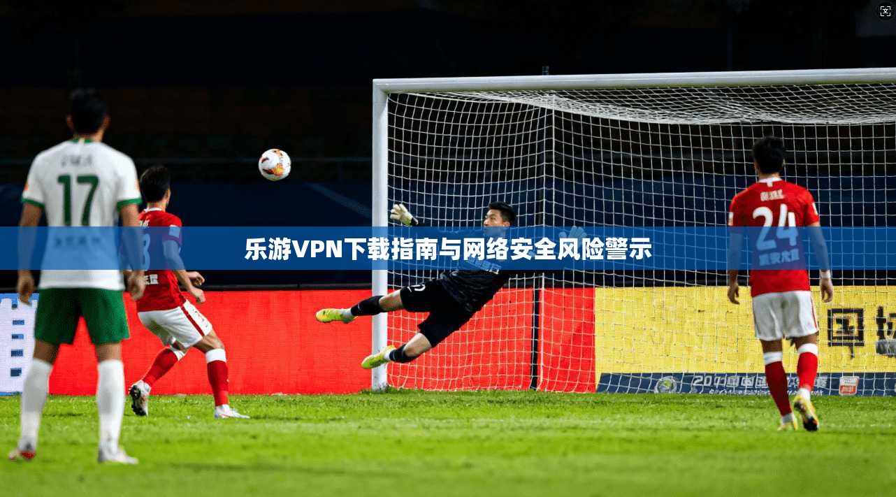 乐游VPN下载指南与网络安全风险警示
