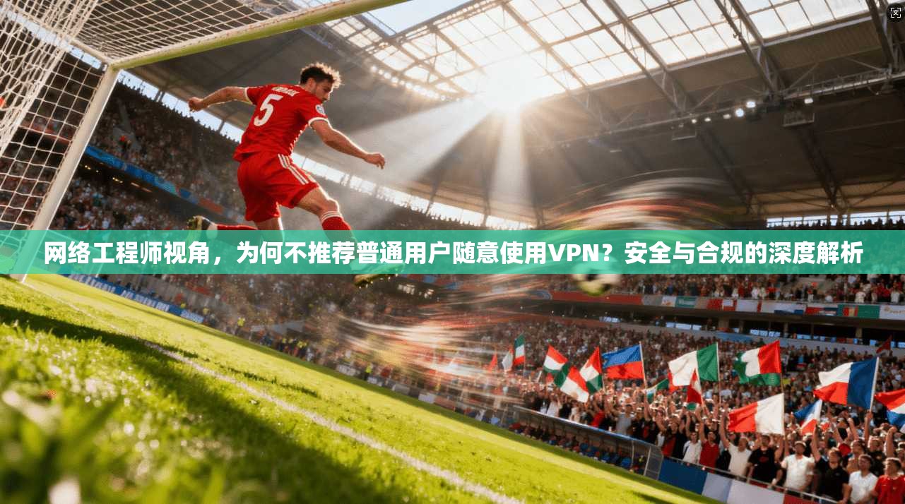 网络工程师视角，为何不推荐普通用户随意使用VPN？安全与合规的深度解析