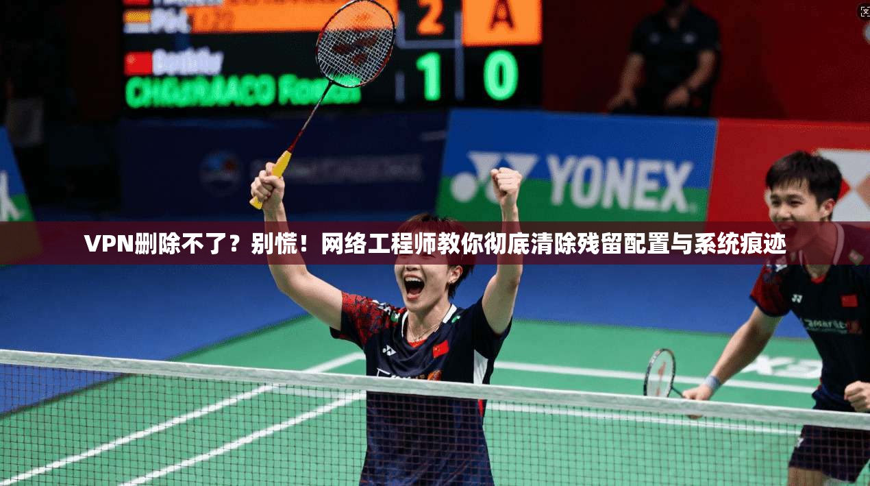 VPN删除不了？别慌！网络工程师教你彻底清除残留配置与系统痕迹