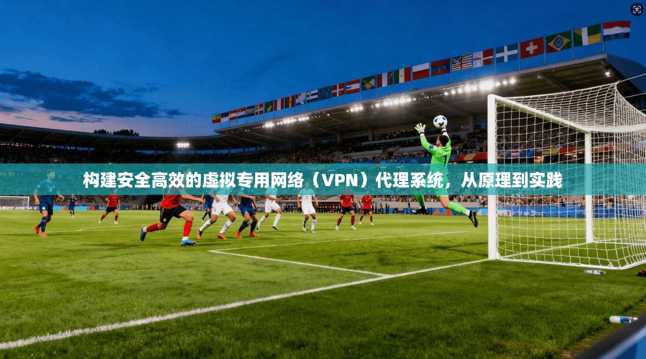 构建安全高效的虚拟专用网络（VPN）代理系统，从原理到实践