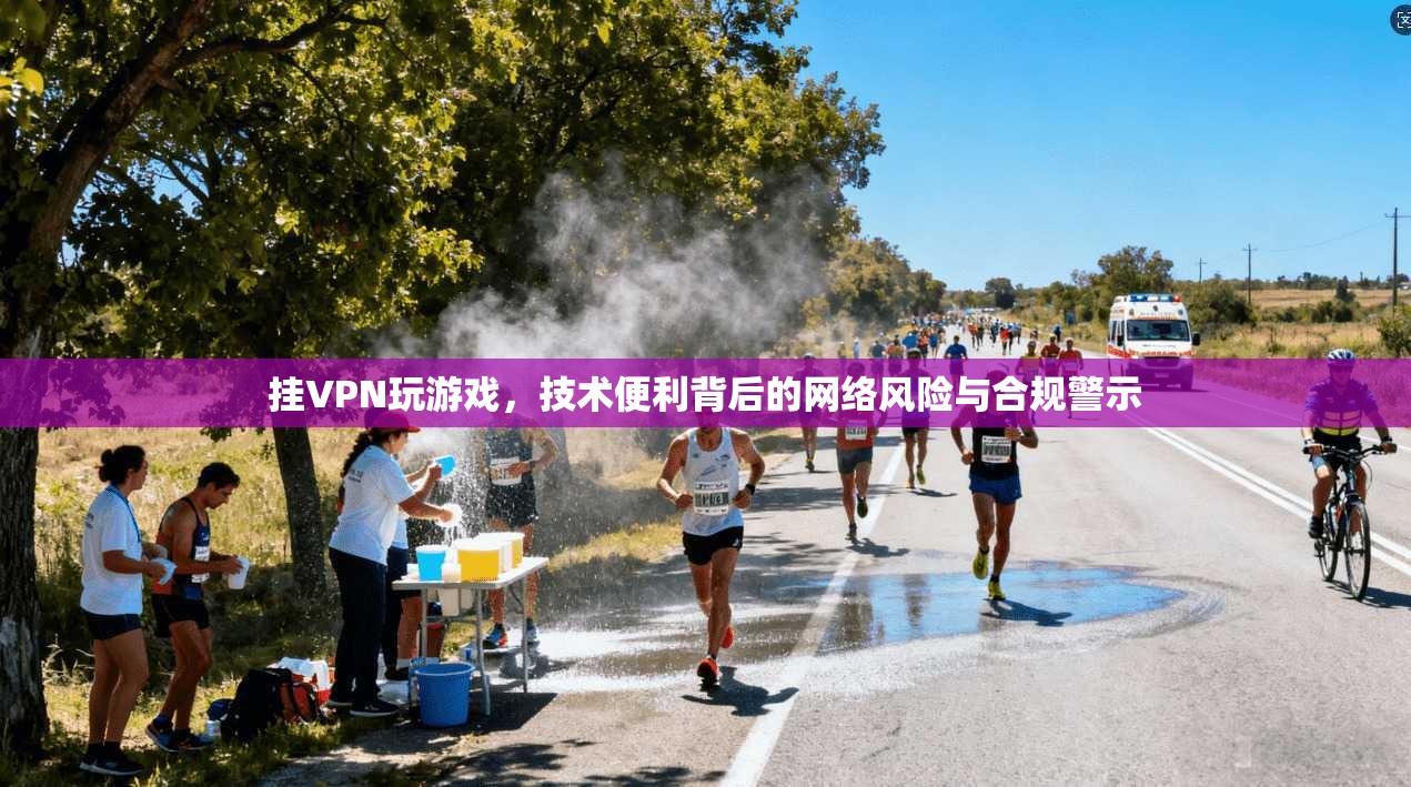 挂VPN玩游戏，技术便利背后的网络风险与合规警示