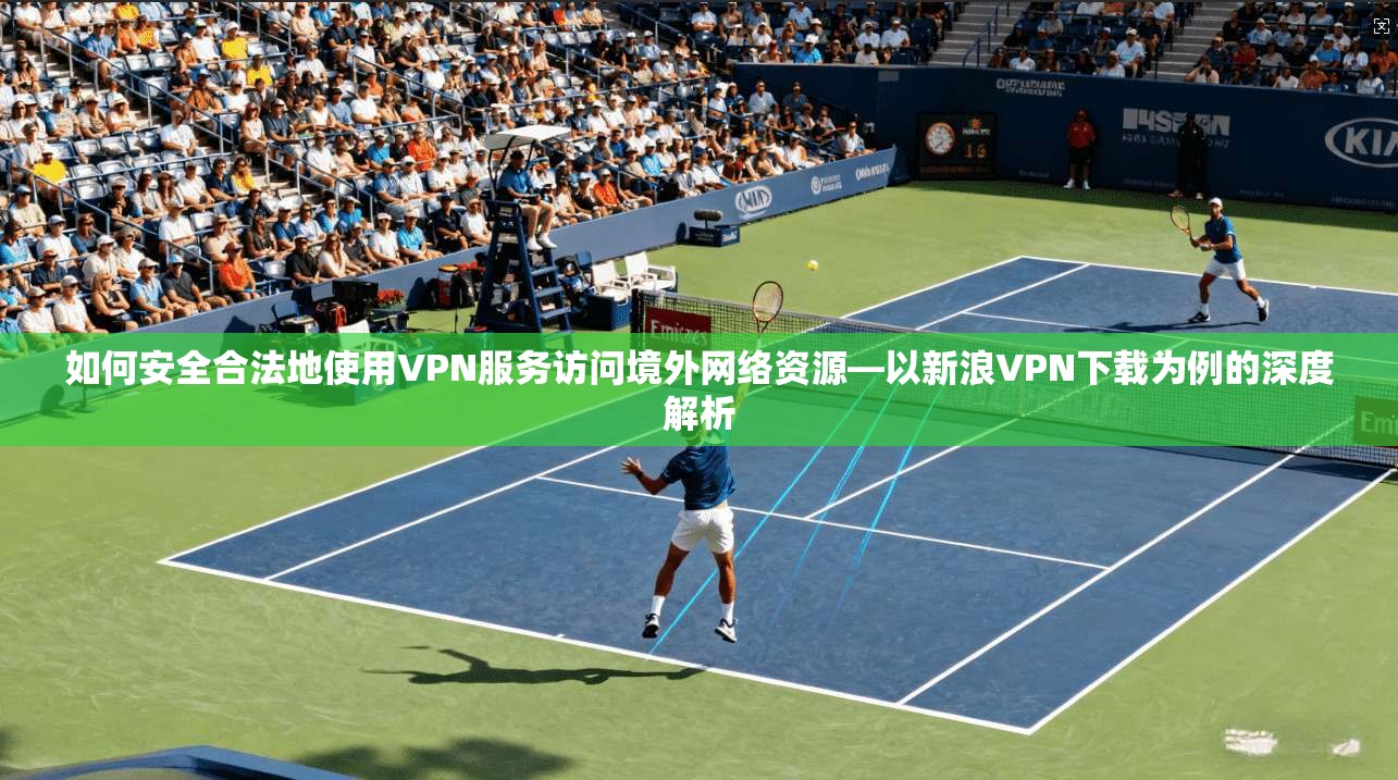 如何安全合法地使用VPN服务访问境外网络资源—以新浪VPN下载为例的深度解析
