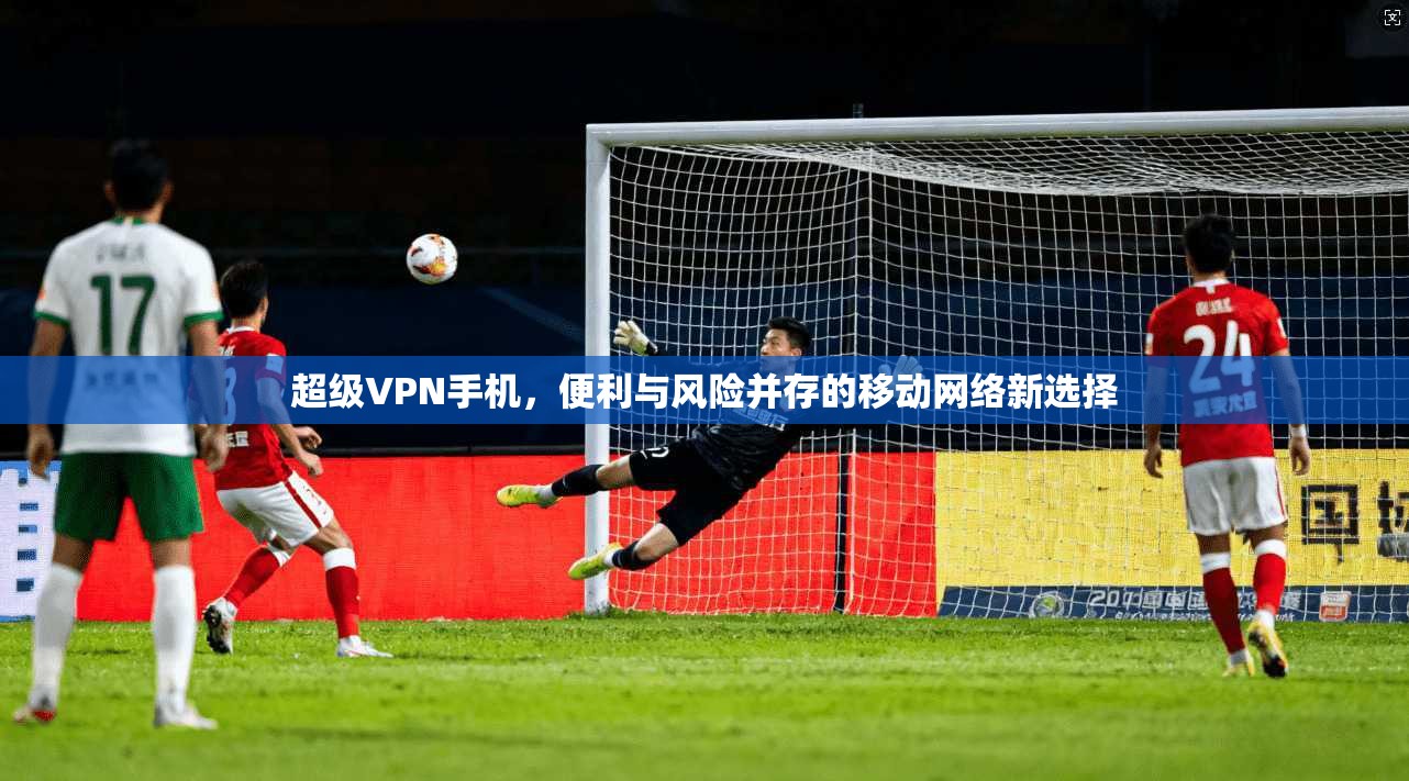 超级VPN手机，便利与风险并存的移动网络新选择