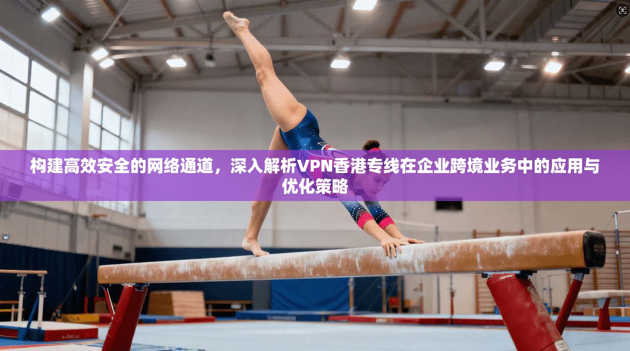 构建高效安全的网络通道，深入解析VPN香港专线在企业跨境业务中的应用与优化策略
