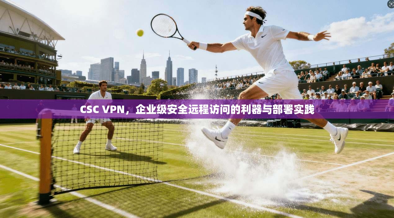CSC VPN,企业级安全远程访问的利器与部署实践 CSC VPN,企业级安全远程访问的利器与部署实践
