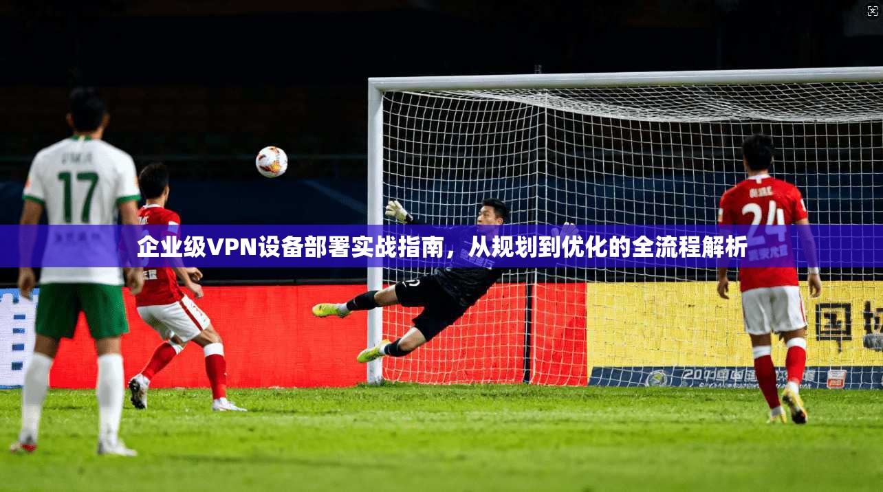 企业级VPN设备部署实战指南，从规划到优化的全流程解析