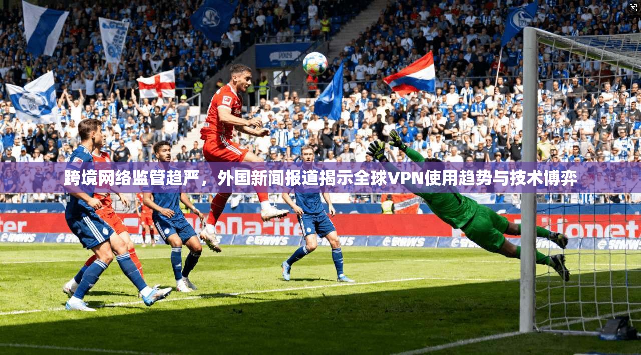 跨境网络监管趋严,外国新闻报道揭示全球VPN使用趋势与技术博弈 跨境网络监管趋严,外国新闻报道揭示全球VPN使用趋势与技术博弈
