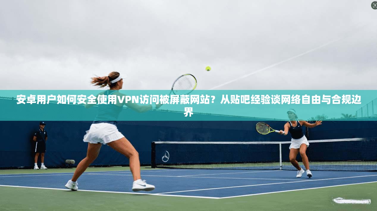 安卓用户如何安全使用VPN访问被屏蔽网站？从贴吧经验谈网络自由与合规边界