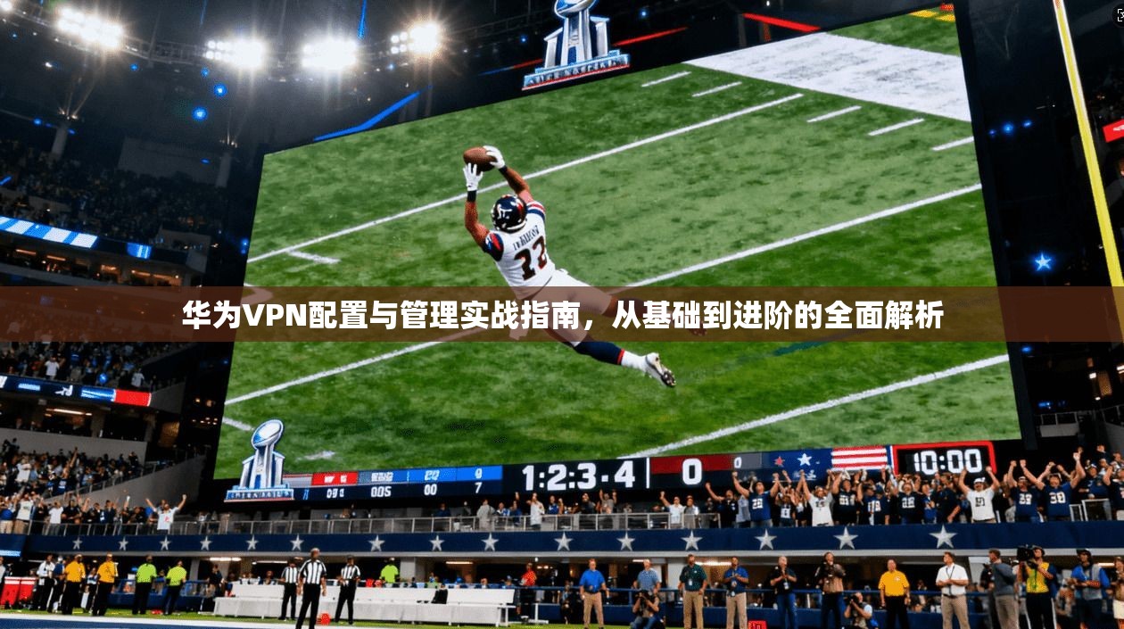 华为VPN配置与管理实战指南，从基础到进阶的全面解析