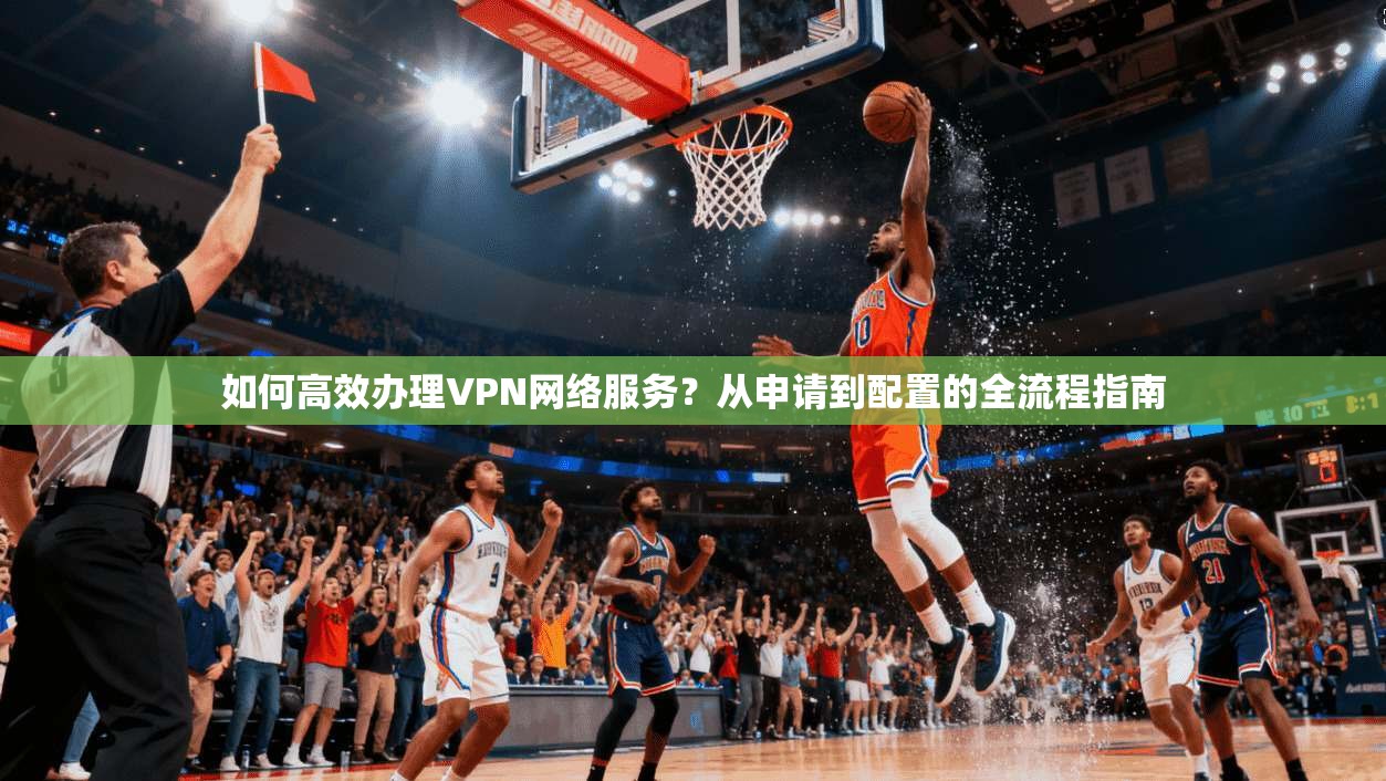 如何高效办理VPN网络服务？从申请到配置的全流程指南