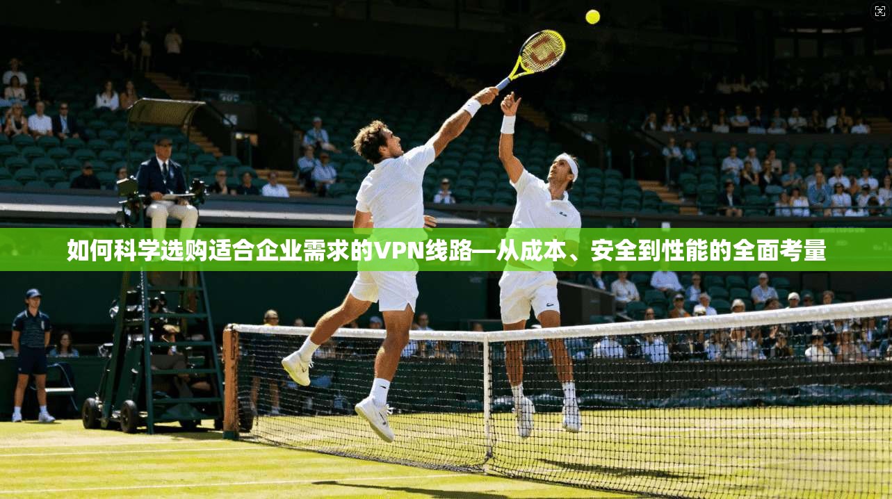 如何科学选购适合企业需求的VPN线路—从成本、安全到性能的全面考量