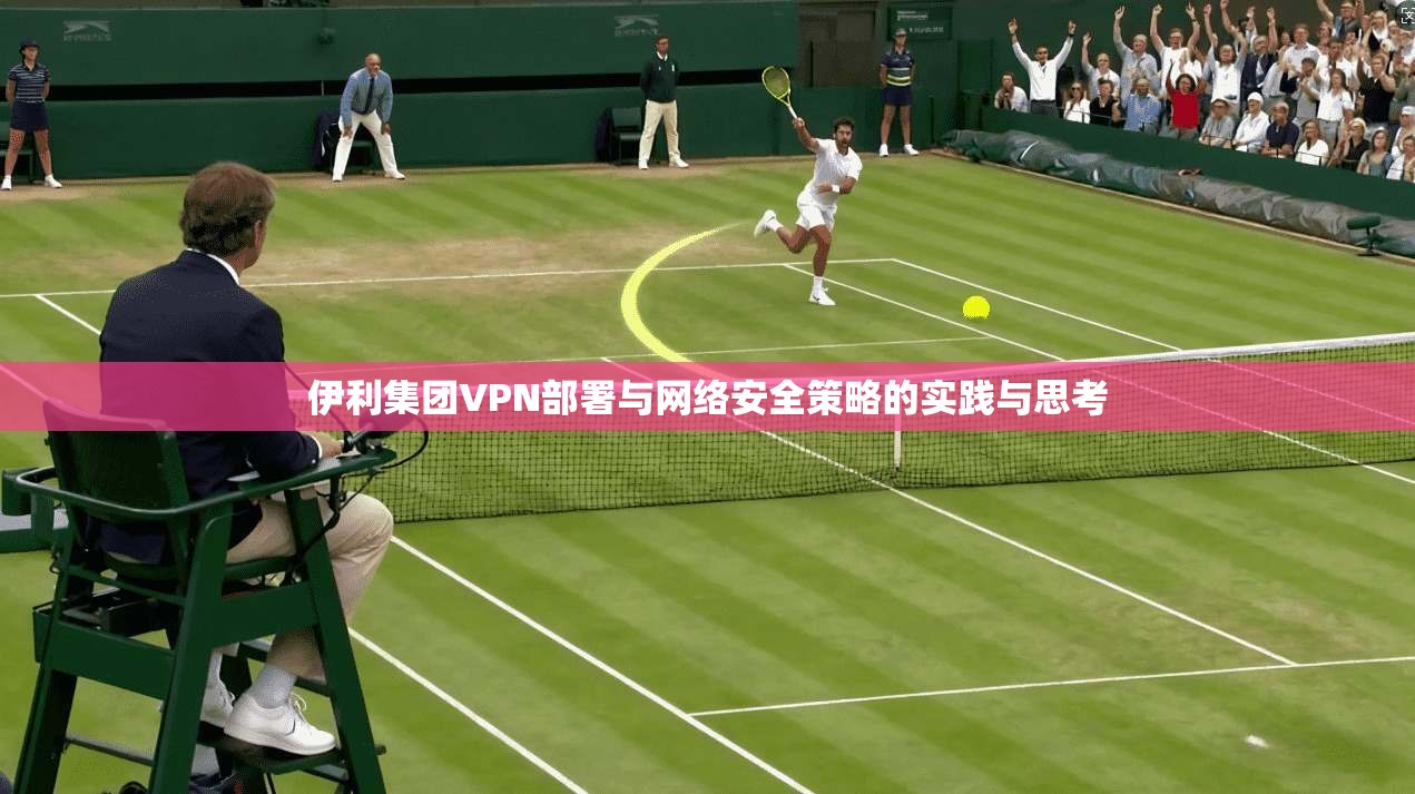 伊利集团VPN部署与网络安全策略的实践与思考 伊利集团VPN部署与网络安全策略的实践与思考