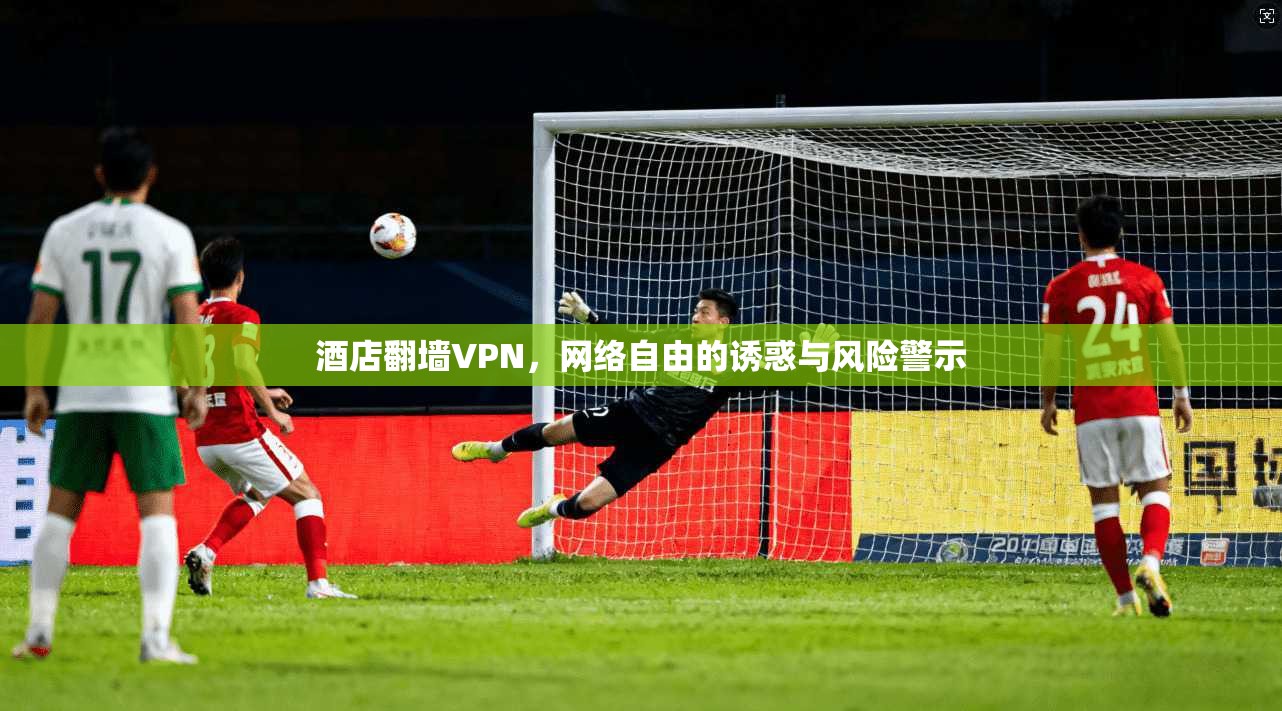酒店翻墙VPN，网络自由的诱惑与风险警示