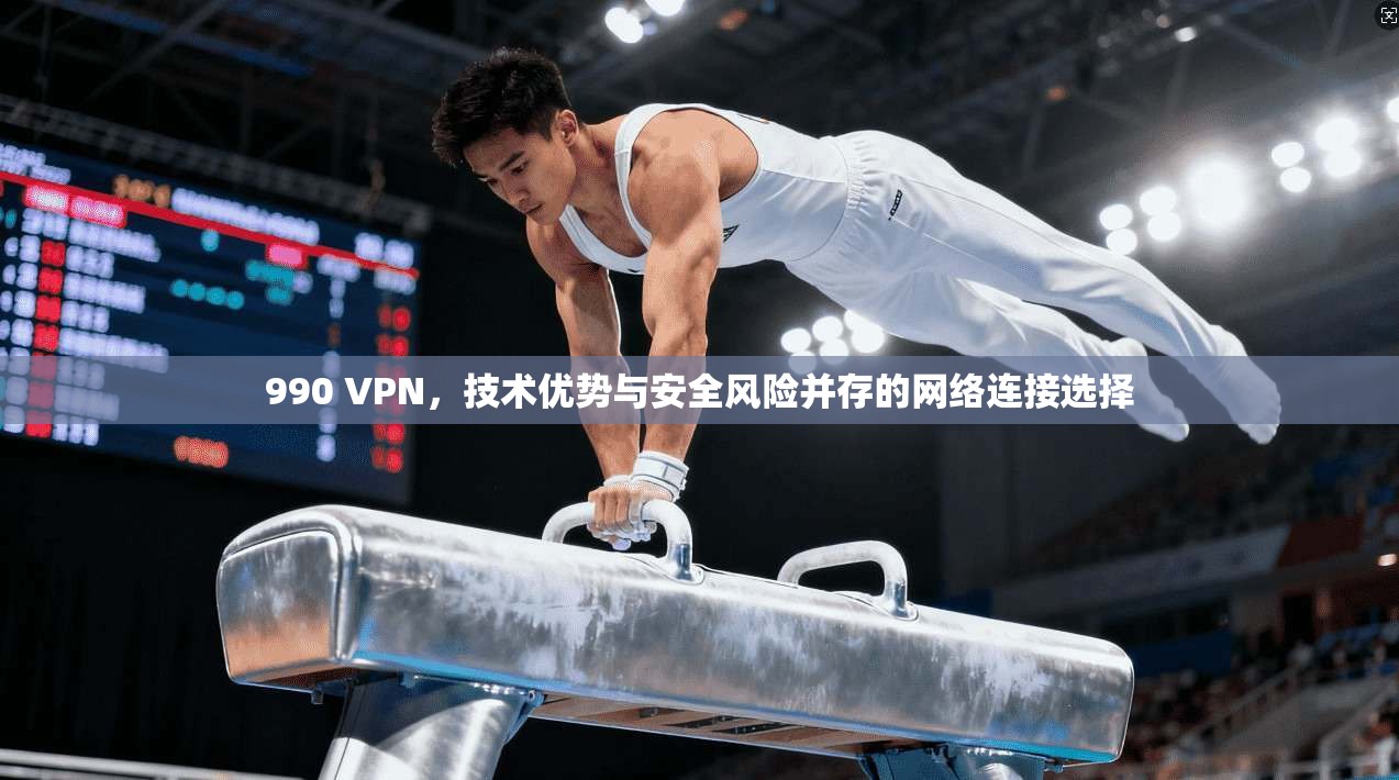 990 VPN，技术优势与安全风险并存的网络连接选择