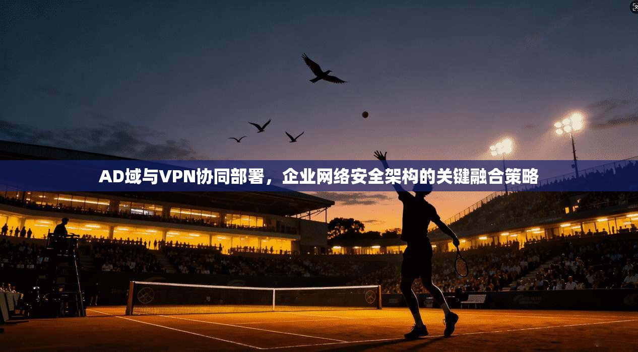 AD域与VPN协同部署，企业网络安全架构的关键融合策略