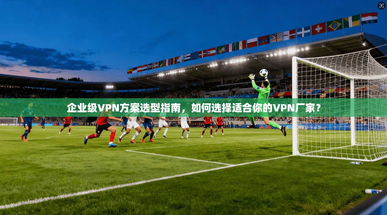 企业级VPN方案选型指南，如何选择适合你的VPN厂家？