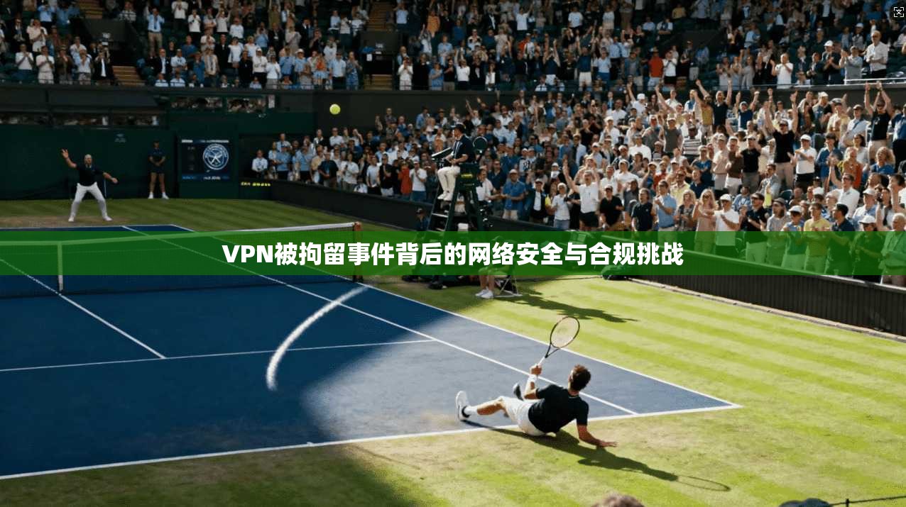 VPN被拘留事件背后的网络安全与合规挑战