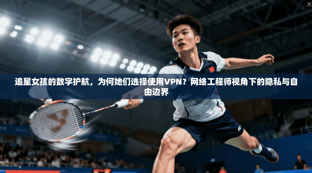 追星女孩的数字护航，为何她们选择使用VPN？网络工程师视角下的隐私与自由边界