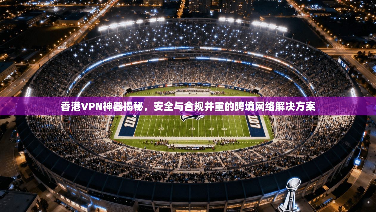香港VPN神器揭秘，安全与合规并重的跨境网络解决方案