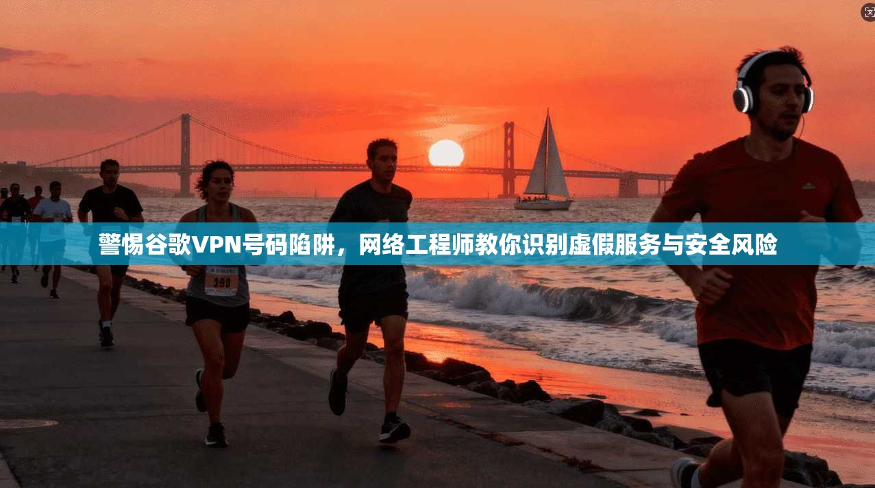 警惕谷歌VPN号码陷阱，网络工程师教你识别虚假服务与安全风险