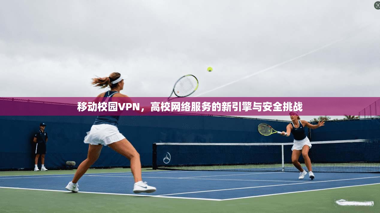 移动校园VPN,高校网络服务的新引擎与安全挑战 移动校园VPN,高校网络服务的新引擎与安全挑战