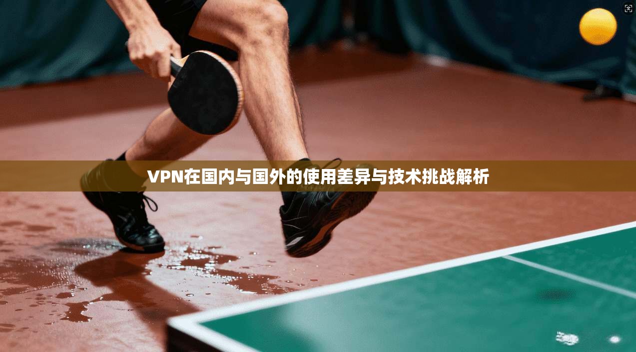 VPN在国内与国外的使用差异与技术挑战解析