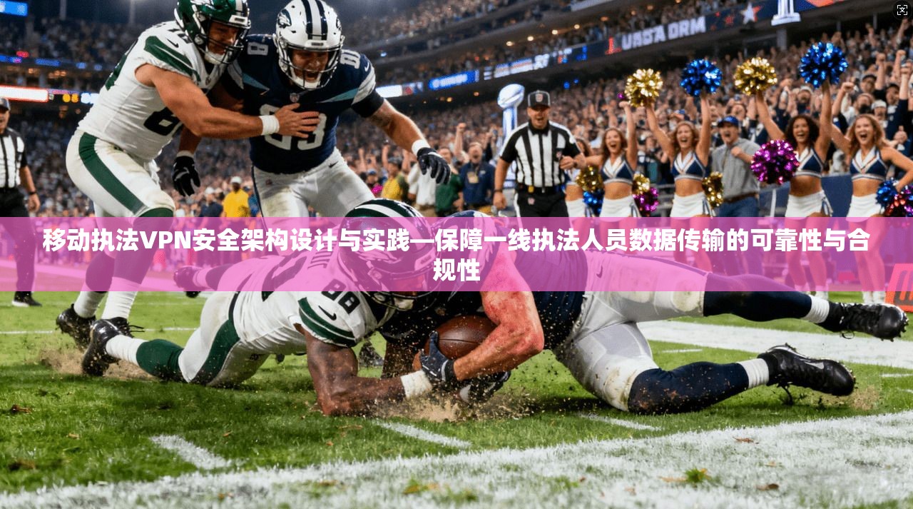移动执法VPN安全架构设计与实践—保障一线执法人员数据传输的可靠性与合规性