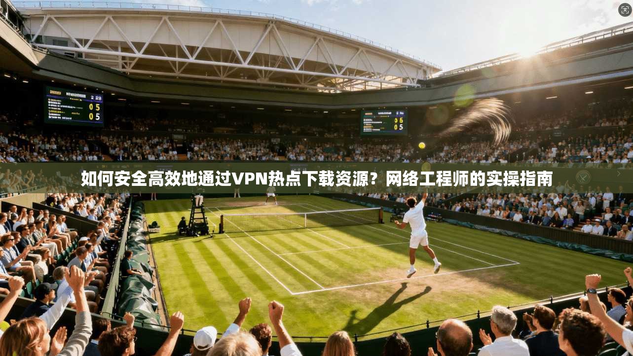 如何安全高效地通过VPN热点下载资源？网络工程师的实操指南