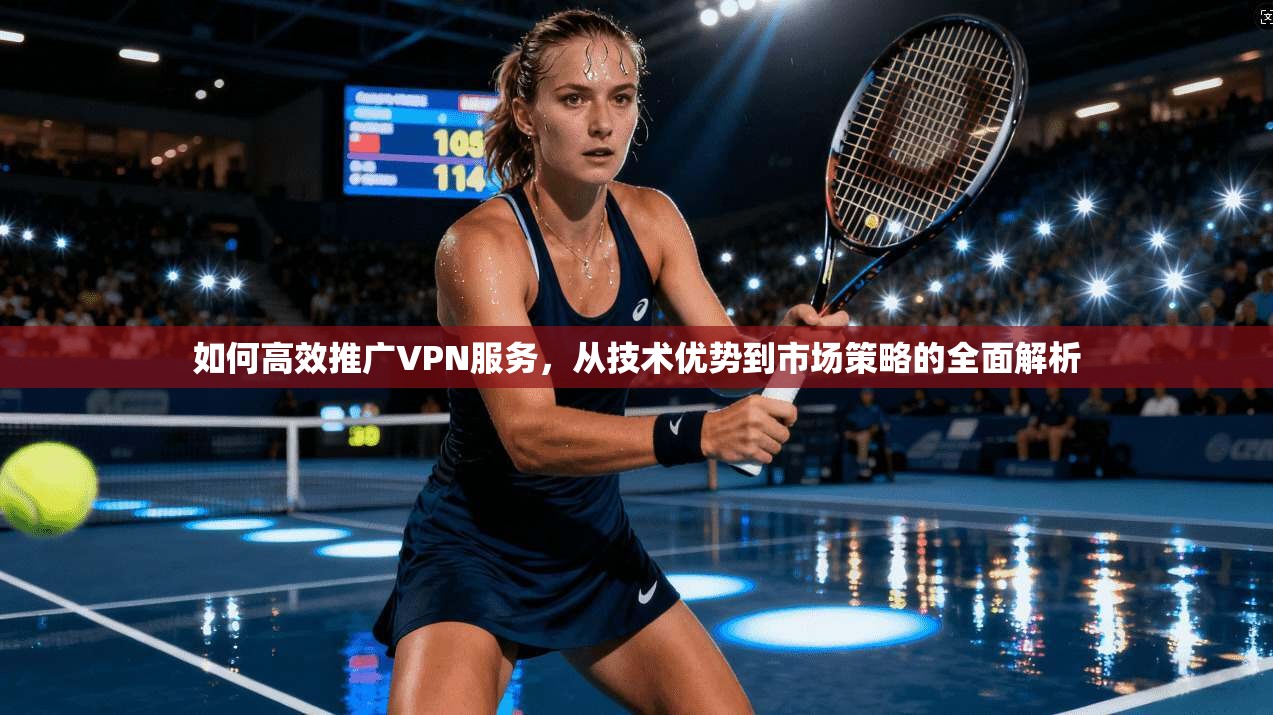 如何高效推广VPN服务，从技术优势到市场策略的全面解析
