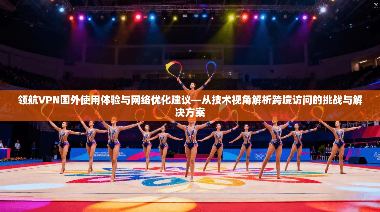 领航VPN国外使用体验与网络优化建议—从技术视角解析跨境访问的挑战与解决方案