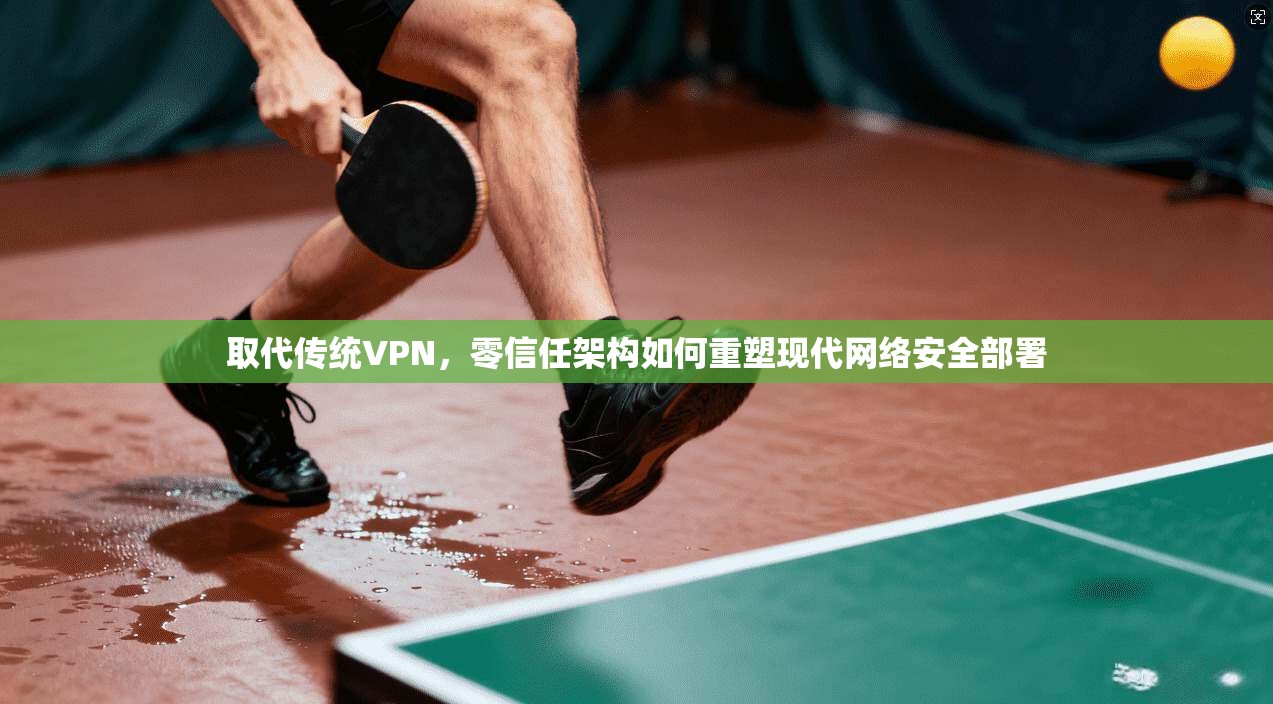 取代传统VPN，零信任架构如何重塑现代网络安全部署
