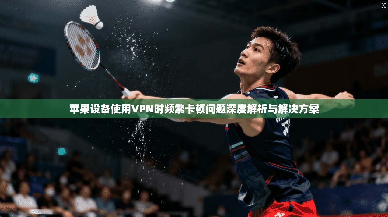苹果设备使用VPN时频繁卡顿问题深度解析与解决方案 苹果设备使用VPN时频繁卡顿问题深度解析与解决方案