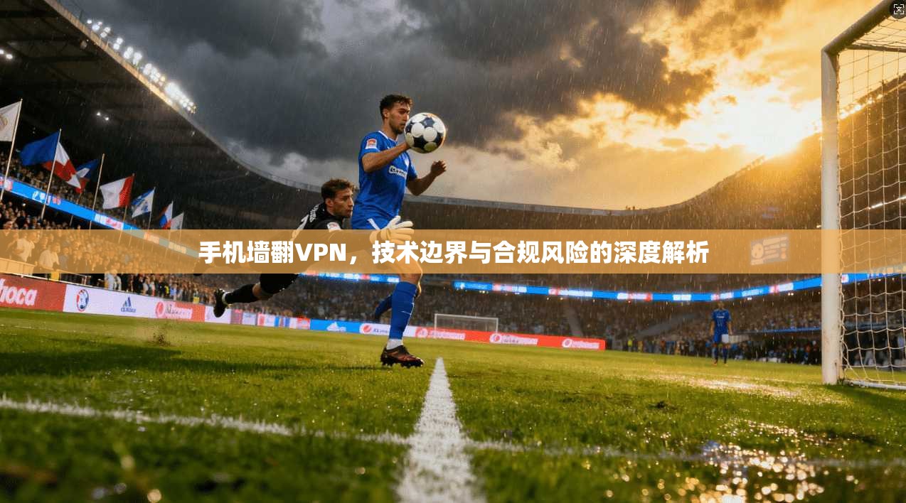 手机墙翻VPN，技术边界与合规风险的深度解析