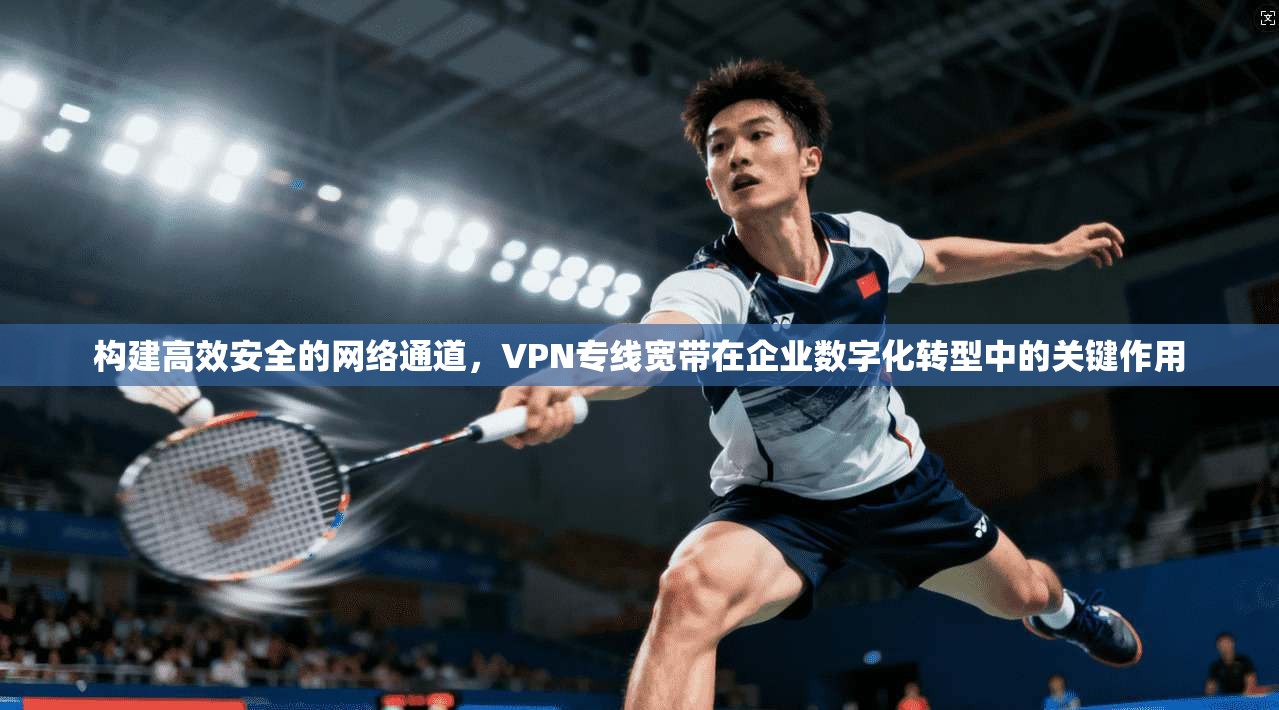 构建高效安全的网络通道，VPN专线宽带在企业数字化转型中的关键作用