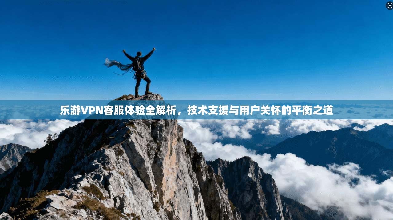 乐游VPN客服体验全解析，技术支援与用户关怀的平衡之道