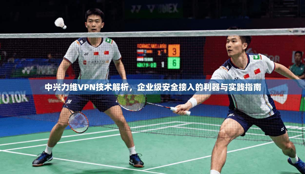 中兴力维VPN技术解析，企业级安全接入的利器与实践指南