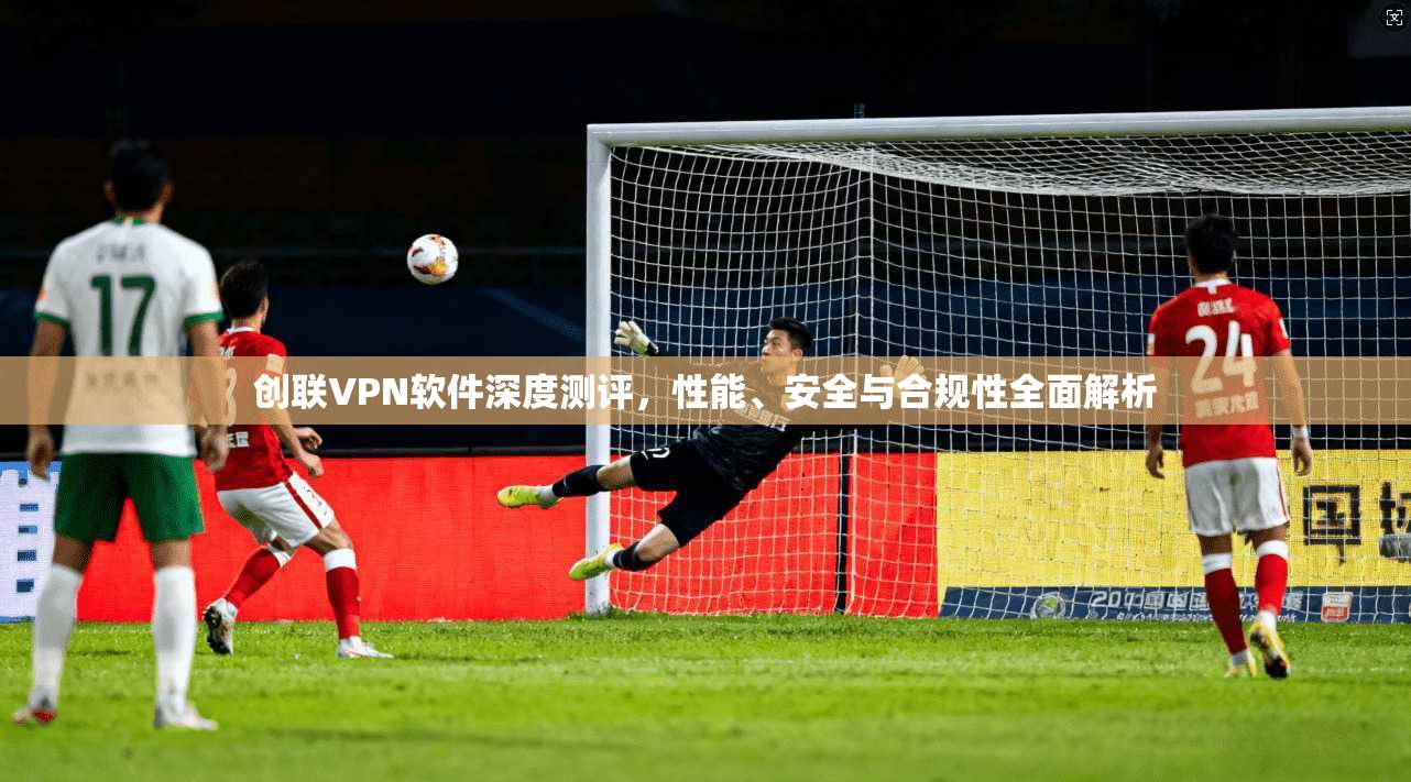 创联VPN软件深度测评，性能、安全与合规性全面解析
