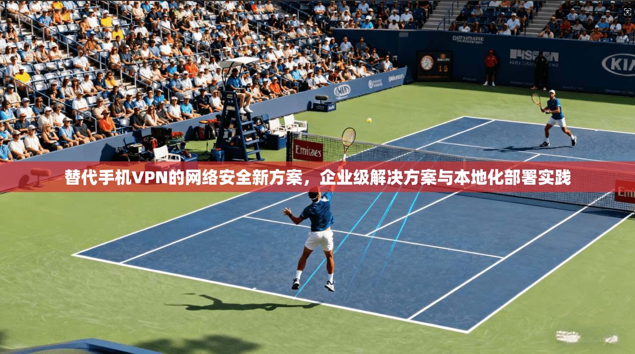 替代手机VPN的网络安全新方案，企业级解决方案与本地化部署实践
