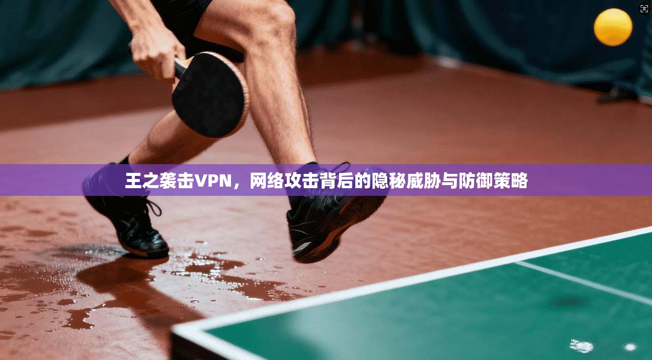 王之袭击VPN，网络攻击背后的隐秘威胁与防御策略