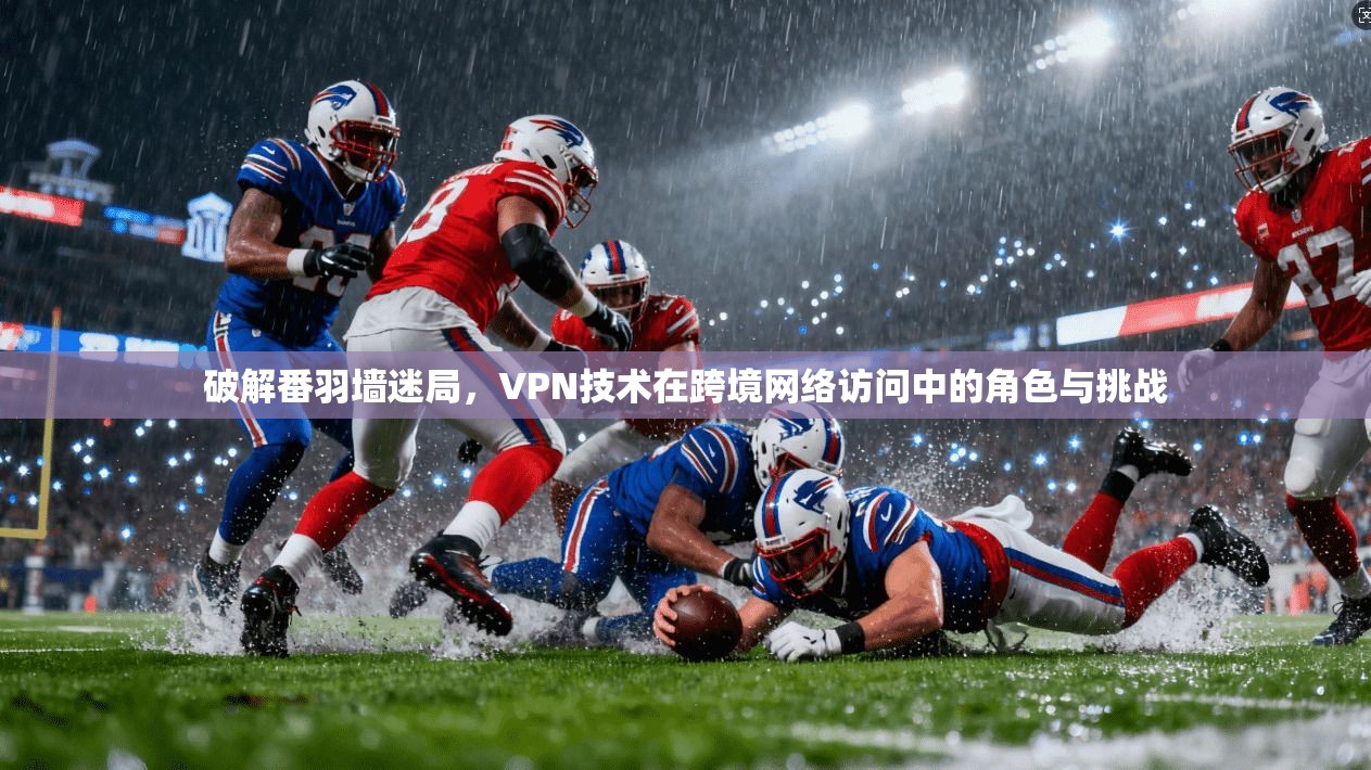 破解番羽墙迷局，VPN技术在跨境网络访问中的角色与挑战