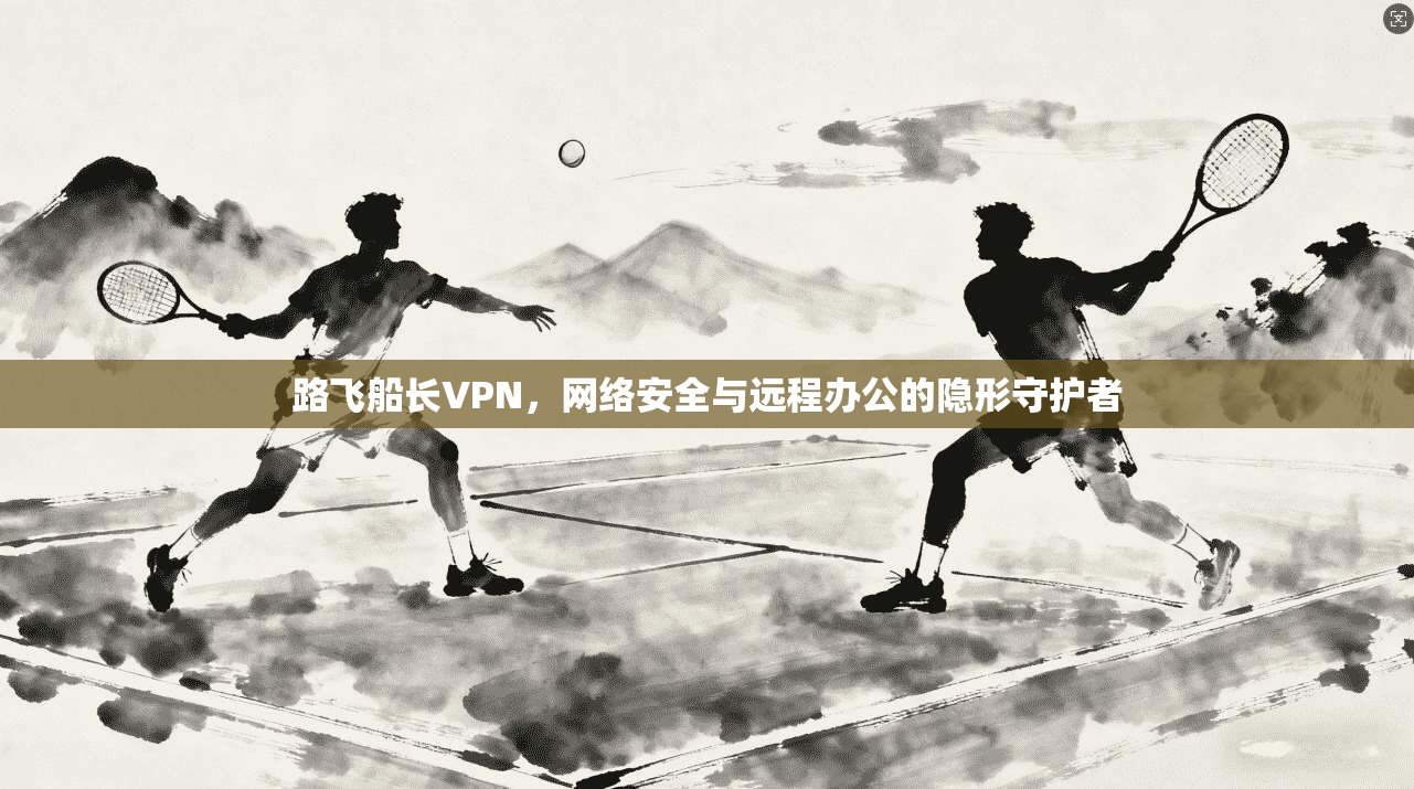 路飞船长VPN，网络安全与远程办公的隐形守护者