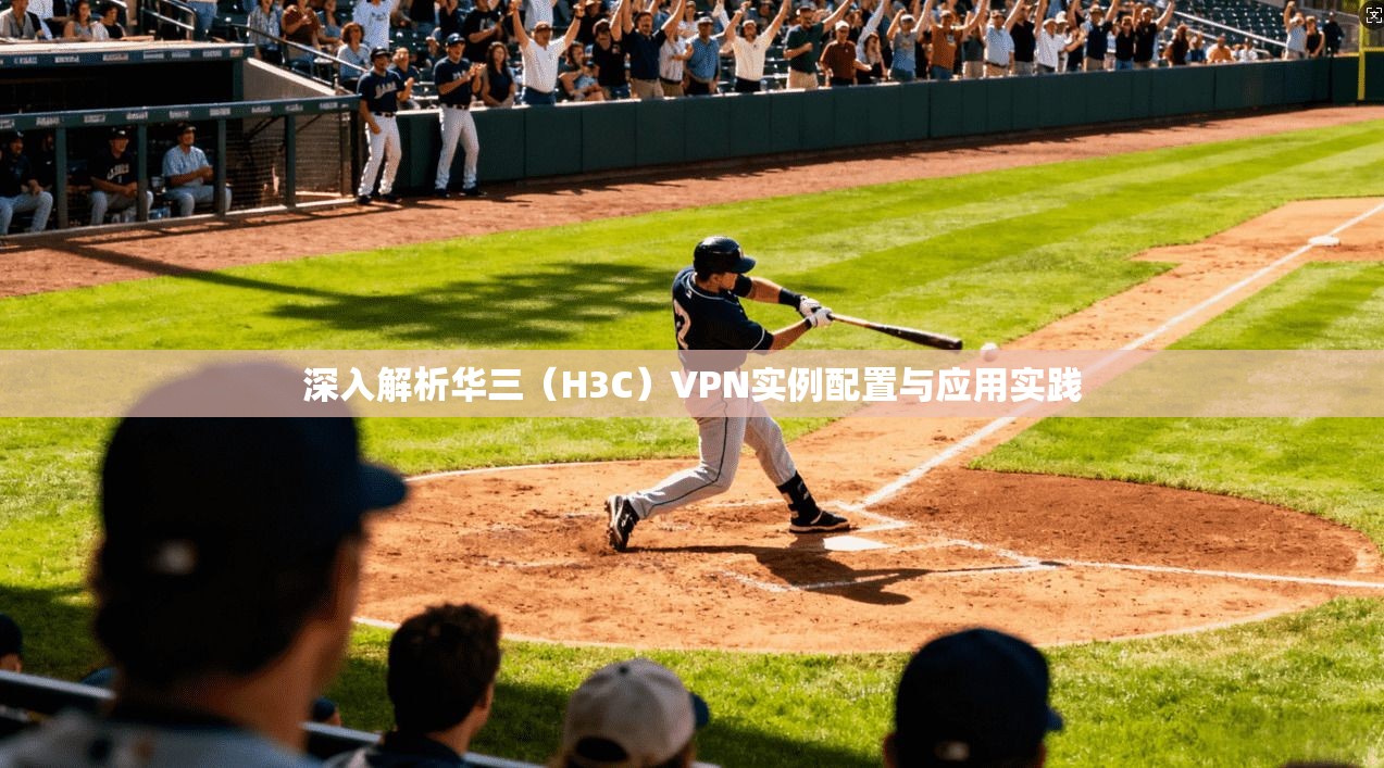 深入解析华三(H3C)VPN实例配置与应用实践 深入解析华三(H3C)VPN实例配置与应用实践