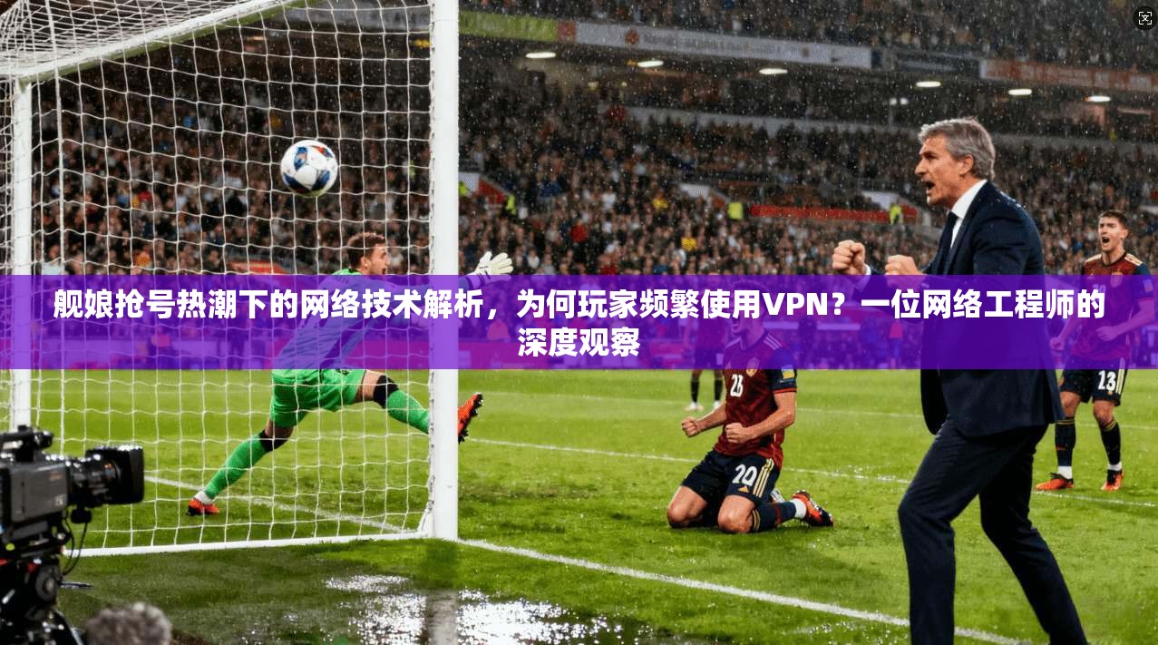 舰娘抢号热潮下的网络技术解析，为何玩家频繁使用VPN？一位网络工程师的深度观察