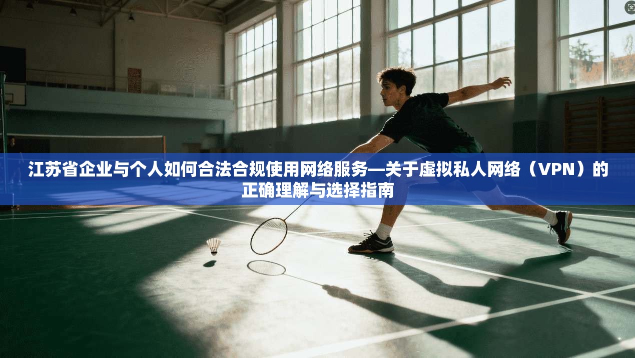 江苏省企业与个人如何合法合规使用网络服务—关于虚拟私人网络(VPN)的正确理解与选择指南 江苏省企业与个人如何合法合规使用网络服务—关于虚拟私人网络(VPN)的正确理解与选择指南