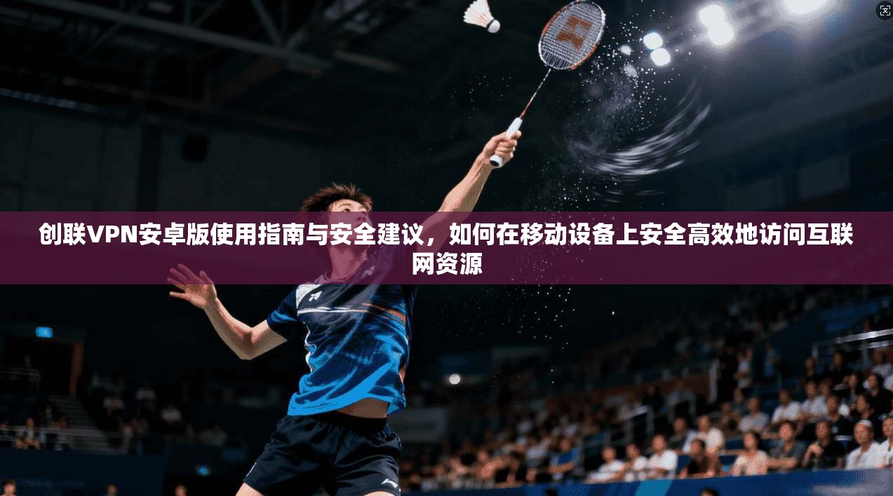 创联VPN安卓版使用指南与安全建议，如何在移动设备上安全高效地访问互联网资源
