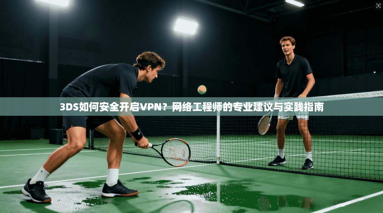 3DS如何安全开启VPN？网络工程师的专业建议与实践指南